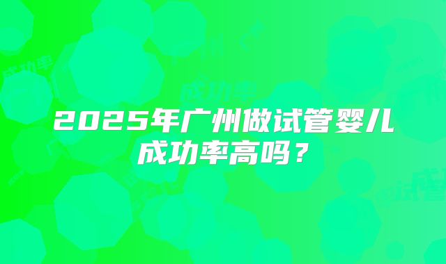 2025年广州做试管婴儿成功率高吗?