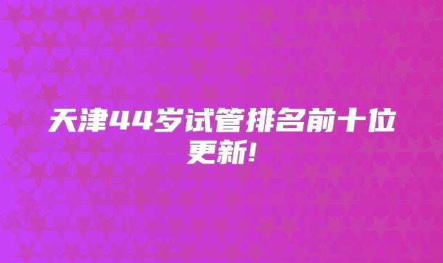 天津44岁试管排名前十位更新!