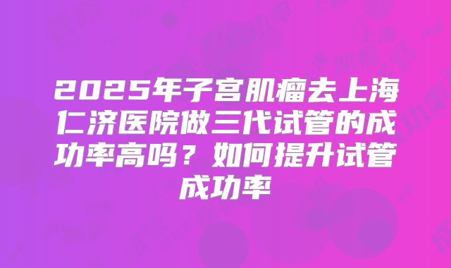 2025年子宫肌瘤去上海仁济医院做三代试管的成功率高吗？如何提升试管成功率