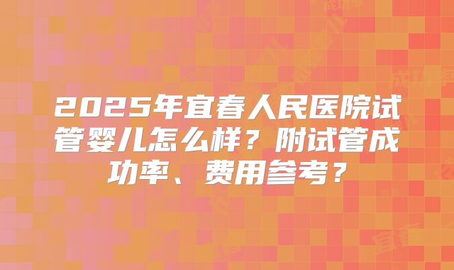 2025年宜春人民医院试管婴儿怎么样？附试管成功率、费用参考？