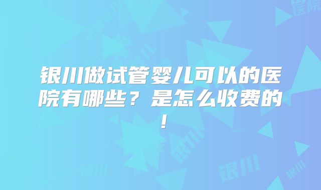银川做试管婴儿可以的医院有哪些?是怎么收费的!