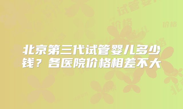 北京第三代试管婴儿多少钱?各医院价格相差不大