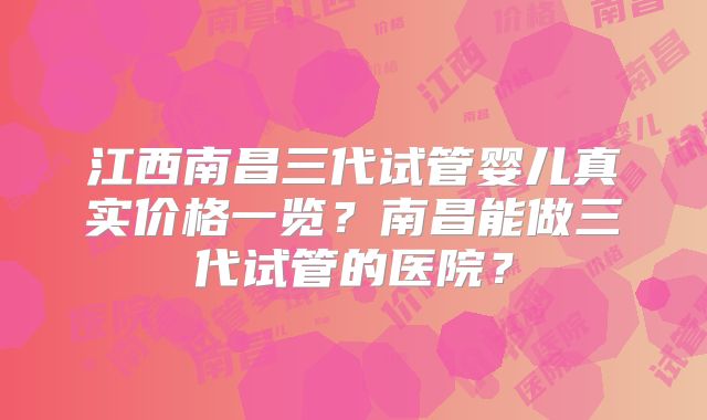 江西南昌三代试管婴儿真实价格一览？南昌能做三代试管的医院？