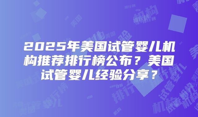 2025年美国试管婴儿机构推荐排行榜公布？美国试管婴儿经验分享？