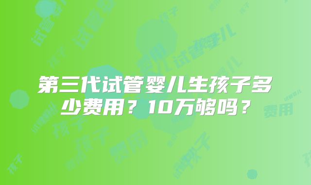 第三代试管婴儿生孩子多少费用？10万够吗？