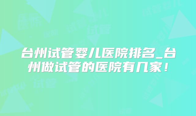 台州试管婴儿医院排名_台州做试管的医院有几家！