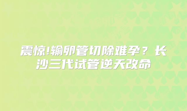 震惊!输卵管切除难孕？长沙三代试管逆天改命