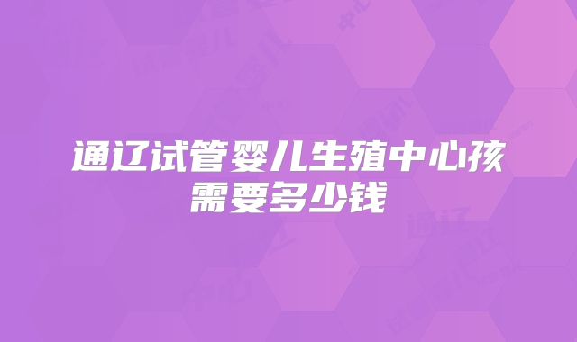 通辽试管婴儿生殖中心孩需要多少钱