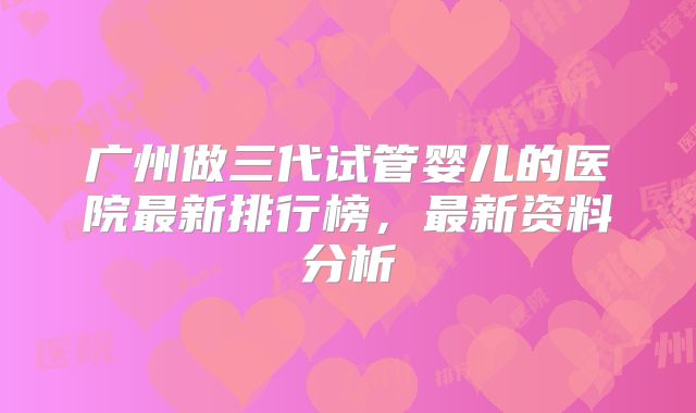 广州做三代试管婴儿的医院最新排行榜，最新资料分析