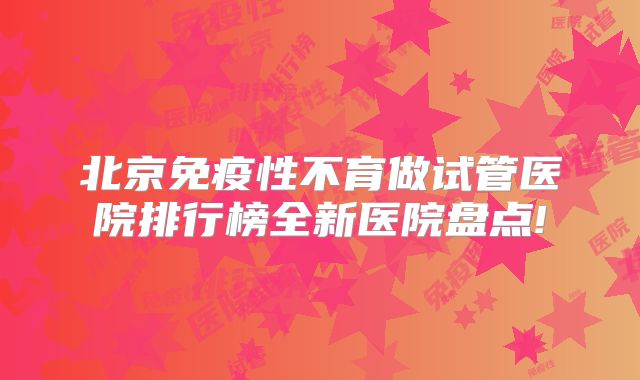 北京免疫性不育做试管医院排行榜全新医院盘点!