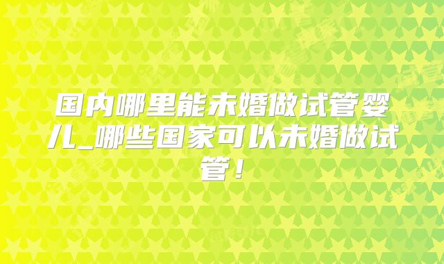国内哪里能未婚做试管婴儿_哪些国家可以未婚做试管！