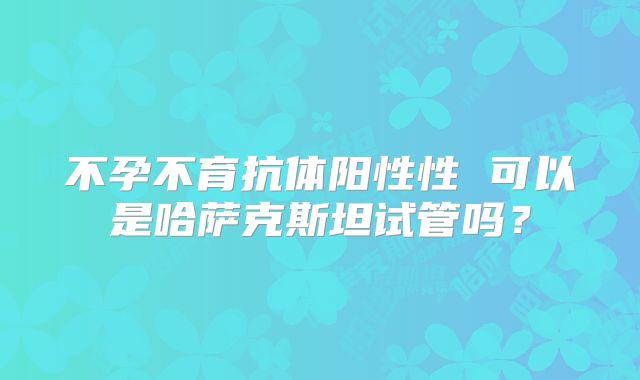 不孕不育抗体阳性性 可以是哈萨克斯坦试管吗？