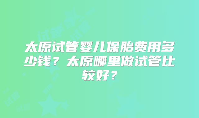 太原试管婴儿保胎费用多少钱？太原哪里做试管比较好？