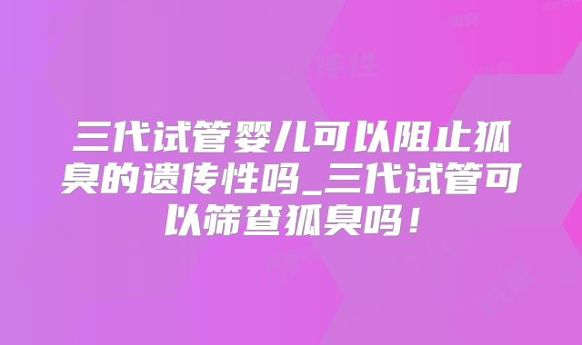 三代试管婴儿可以阻止狐臭的遗传性吗_三代试管可以筛查狐臭吗！