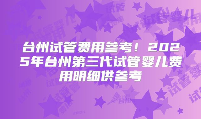 台州试管费用参考！2025年台州第三代试管婴儿费用明细供参考