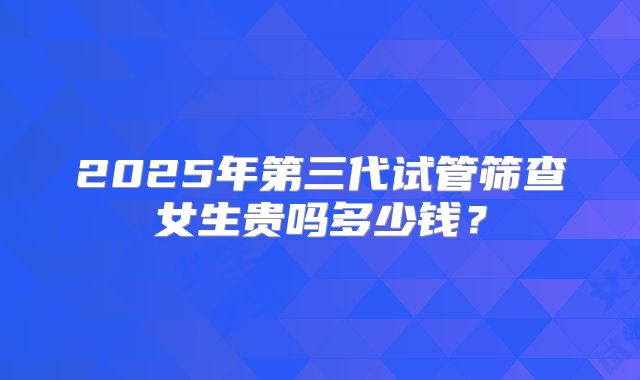 2025年第三代试管筛查女生贵吗多少钱？