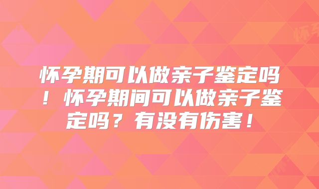 怀孕期可以做亲子鉴定吗！怀孕期间可以做亲子鉴定吗？有没有伤害！