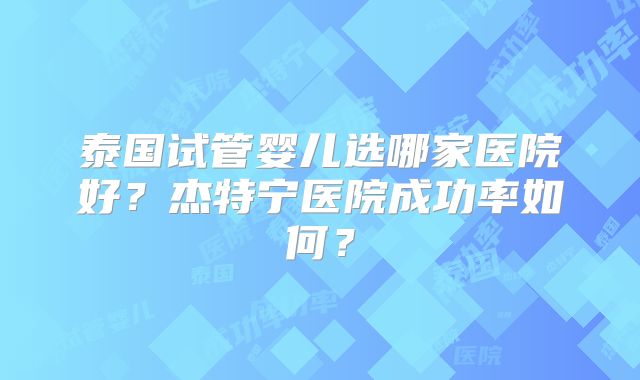 泰国试管婴儿选哪家医院好?杰特宁医院成功率如何?