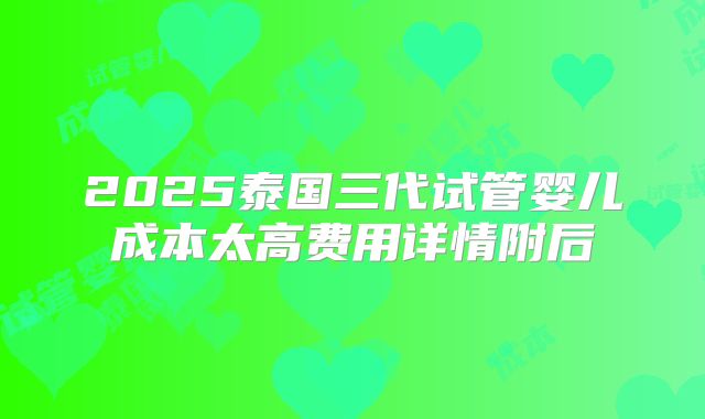2025泰国三代试管婴儿成本太高费用详情附后