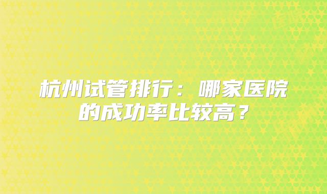 杭州试管排行：哪家医院的成功率比较高？