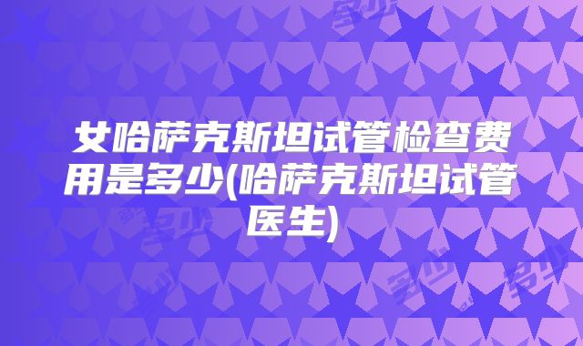 女哈萨克斯坦试管检查费用是多少(哈萨克斯坦试管医生)