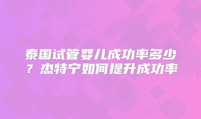 泰国试管婴儿成功率多少？杰特宁如何提升成功率
