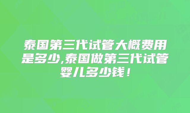 泰国第三代试管大概费用是多少,泰国做第三代试管婴儿多少钱!