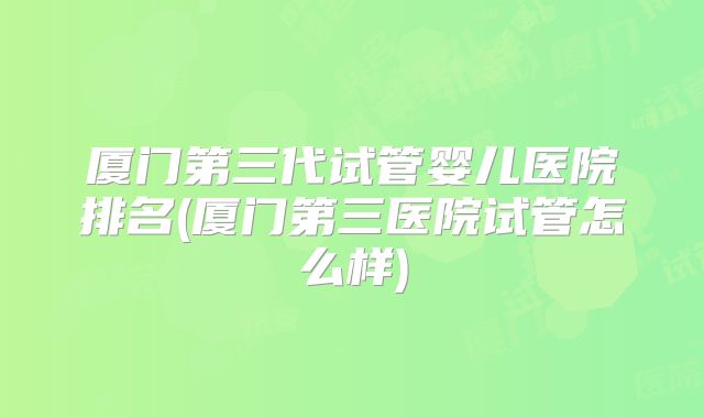 厦门第三代试管婴儿医院排名(厦门第三医院试管怎么样)