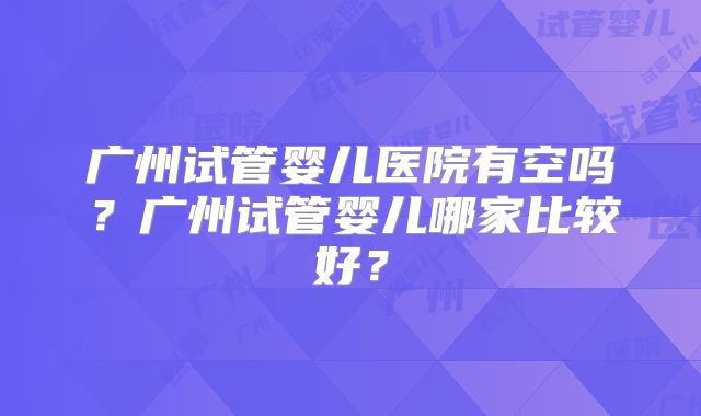广州试管婴儿医院有空吗?广州试管婴儿哪家比较好?