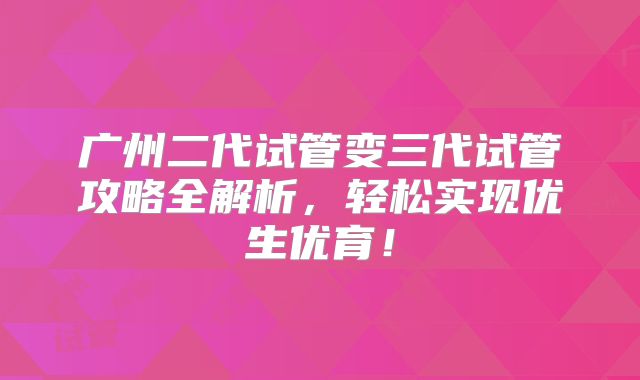 广州二代试管变三代试管攻略全解析，轻松实现优生优育！