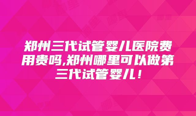 郑州三代试管婴儿医院费用贵吗,郑州哪里可以做第三代试管婴儿!