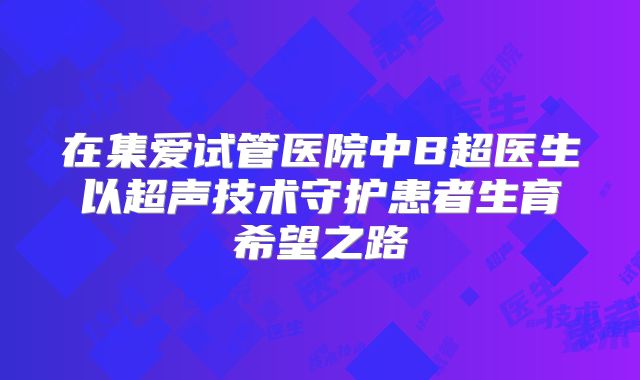 在集爱试管医院中B超医生以超声技术守护患者生育希望之路