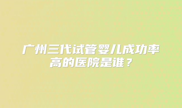 广州三代试管婴儿成功率高的医院是谁？