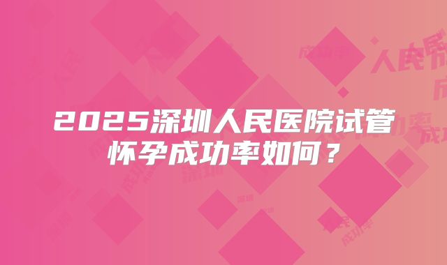 2025深圳人民医院试管怀孕成功率如何？