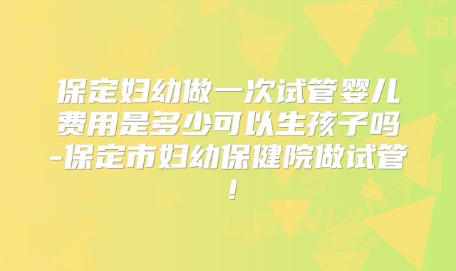 保定妇幼做一次试管婴儿费用是多少可以生孩子吗-保定市妇幼保健院做试管!
