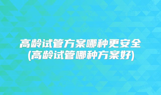 高龄试管方案哪种更安全(高龄试管哪种方案好)