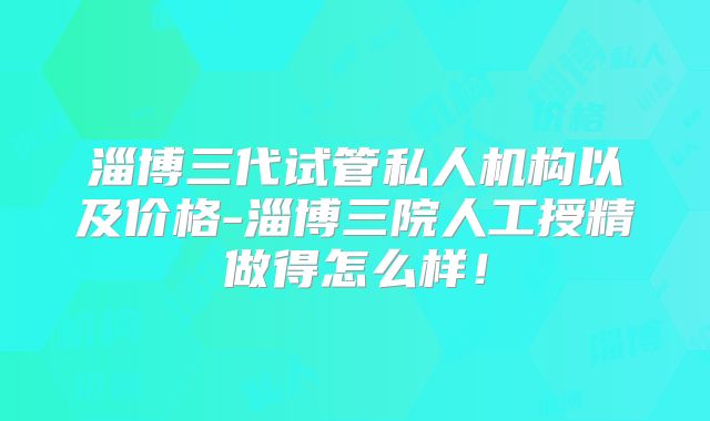 淄博三代试管私人机构以及价格-淄博三院人工授精做得怎么样!