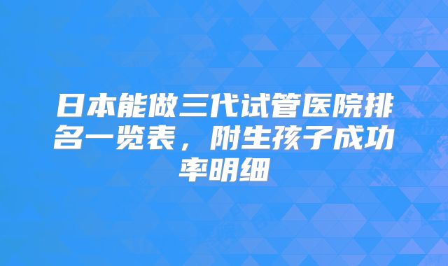 日本能做三代试管医院排名一览表，附生孩子成功率明细