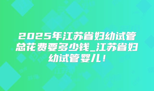 2025年江苏省妇幼试管总花费要多少钱_江苏省妇幼试管婴儿！