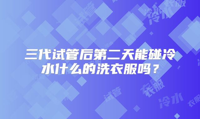 三代试管后第二天能碰冷水什么的洗衣服吗？