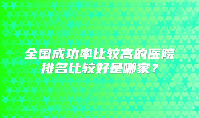 全国成功率比较高的医院排名比较好是哪家？