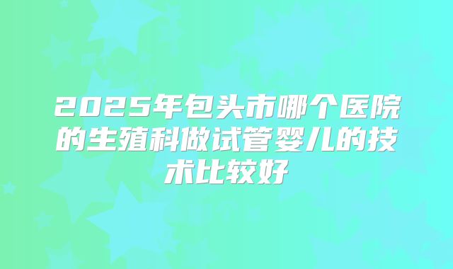 2025年包头市哪个医院的生殖科做试管婴儿的技术比较好