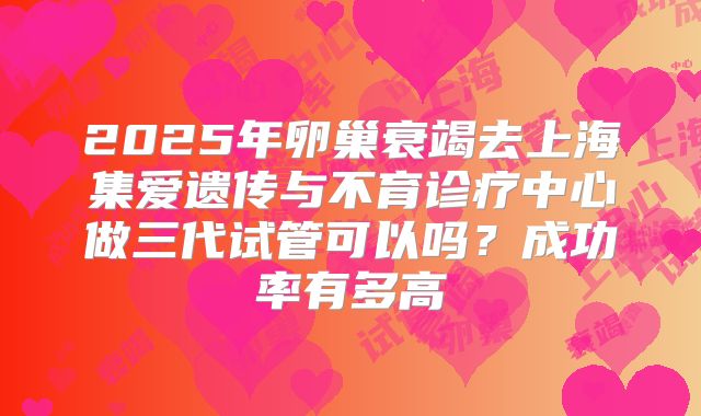 2025年卵巢衰竭去上海集爱遗传与不育诊疗中心做三代试管可以吗？成功率有多高