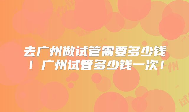 去广州做试管需要多少钱!广州试管多少钱一次!