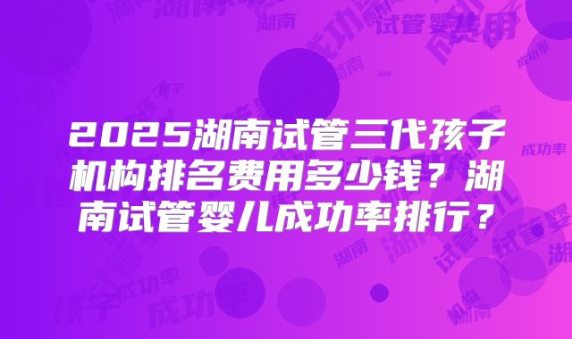 2025湖南试管三代孩子机构排名费用多少钱？湖南试管婴儿成功率排行？
