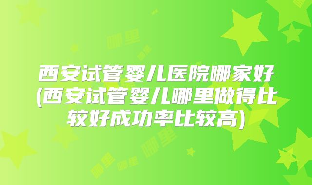西安试管婴儿医院哪家好(西安试管婴儿哪里做得比较好成功率比较高)