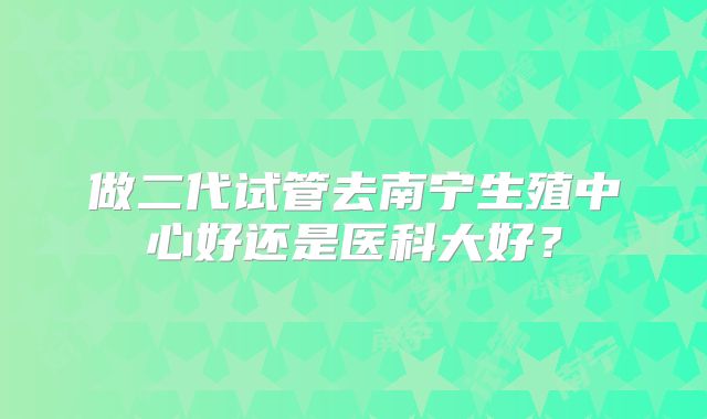 做二代试管去南宁生殖中心好还是医科大好？