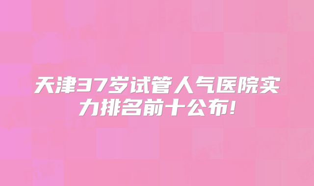 天津37岁试管人气医院实力排名前十公布!