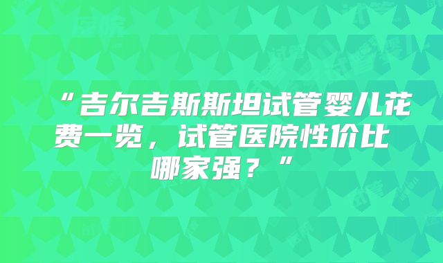 “吉尔吉斯斯坦试管婴儿花费一览，试管医院性价比哪家强？”