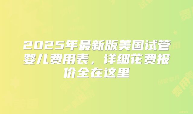 2025年最新版美国试管婴儿费用表，详细花费报价全在这里